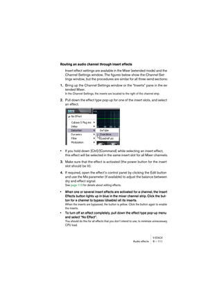 Page 111V-STACKAudio effects 8 – 111
Routing an audio channel through insert effects
Insert effect settings are available in the Mixer (extended mode) and the 
Channel Settings window. The figures below show the Channel Set-
tings window, but the procedures are similar for all three send sections:
1.Bring up the Channel Settings window or the “Inserts” pane in the ex-
tended Mixer.
In the Channel Settings, the inserts are located to the right of the channel strip.
2.Pull down the effect type pop-up for one of...