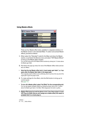 Page 112V-STACK8 – 112 Audio effects
Using Master effects
There are four Master effect slots, available in a separate window or in 
the Master section in the extended Mixer. To select and activate Master 
effects, proceed as follows:
1.Either select the “Extended” mode for the Mixer and show the Master 
section, or pull down the Devices menu and select “VST Master Effects” 
to bring up the Master effect window.
You can also bring up the VST Master Effects window by clicking the “e” button above 
the Master gain...