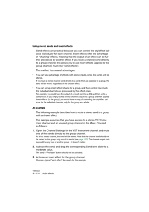 Page 116V-STACK8 – 116 Audio effects
Using stereo sends and insert effects
Send effects are practical because you can control the dry/effect bal-
ance individually for each channel. Insert effects offer the advantage 
of “chaining” effects, meaning that the output of an effect can be fur-
ther processed by another effect. If you route a channel send directly 
to a group channel, this allows you to use insert effects (applied to the 
group channel) much like “send effects”. 
This method has several advantages:
•...