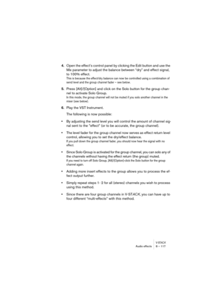Page 117V-STACKAudio effects 8 – 117
4.Open the effect’s control panel by clicking the Edit button and use the 
Mix parameter to adjust the balance between “dry” and effect signal, 
to 100% effect.
This is because the effect/dry balance can now be controlled using a combination of 
send level and the group channel fader – see below. 
5.Press [Alt]/[Option] and click on the Solo button for the group chan-
nel to activate Solo Group.
In this mode, the group channel will not be muted if you solo another channel in...