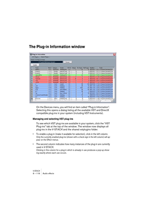 Page 118V-STACK8 – 118 Audio effects
The Plug-in Information window
On the Devices menu, you will find an item called “Plug-in Information”. 
Selecting this opens a dialog listing all the available VST and DirectX 
compatible plug-ins in your system (including VST Instruments).
Managing and selecting VST plug-ins
To see which VST plug-ins are available in your system, click the “VST 
Plug-ins” tab at the top of the window. The window now displays all 
plug-ins in the V-STACK and the shared vstplugins folder. 
•...