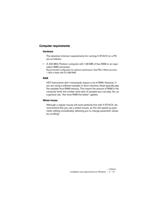 Page 13 
V-ST
 
ACK
 
Installation and requirements for Windows 2 – 13 
Computer requirements 
 
Hardware
 
The absolute minimum requirements for running V-ST 
ACK  
 on a PC 
are as follows: 
• 
A 233 MHz Pentium computer with 128 MB of free RAM or an equi-
valent AMD processor. 
Recommended configuration for optimum performance: Dual PIII or Athlon procesor, 
1 GHz or faster with 512 MB RAM.
 
RAM
 
VST Instruments don’t necessarily require a lot of RAM. However, if 
you are using a software sampler or drum...