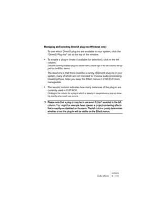 Page 121V-STACKAudio effects 8 – 121
Managing and selecting DirectX plug-ins (Windows only)
To see which DirectX plug-ins are available in your system, click the 
“DirectX Plug-ins” tab at the top of the window.
•To enable a plug-in (make it available for selection), click in the left 
column.
Only the currently enabled plug-ins (shown with a check sign in the left column) will ap-
pear on the Effect menus.
The idea here is that there could be a variety of DirectX plug-ins in your 
system, many of which are not...