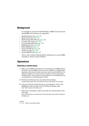 Page 124V-STACK9 – 124 Remote controlling the Mixer
Background
It is possible to control the V-STACK Mixer via MIDI. Currently, the fol-
lowing MIDI control devices are supported:
• Steinberg Houston (see page 127)
• Mackie Control (see page 127)
• CM Automation Motor Mix (see page 128)
• JL Cooper CS-10 (see page 129)
• JL Cooper MCS-3000 (see page 130)
• Radikal SAC-2k (see page 132)
• Roland MCR8 (see page 131)
• Tascam US-428 (see page 134)
• Yamaha 01V (see page 135)
• Yamaha DM2000 (see page 127)
There is...