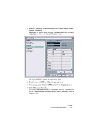 Page 125V-STACKRemote controlling the Mixer 9 – 125
4.Now click the Setup tab and select your MIDI control device model 
from the Devices list.
Depending on the selected device, either a list of programmable function commands 
or a blank panel is shown in the right half of the dialog window.
A JL Cooper MCS-3000 selected as remote control device.
5.Select the correct MIDI input from the pop-up menu.
6.If necessary, select the correct MIDI output from the pop-up menu.
7.Click OK to close the dialog.
You can now...