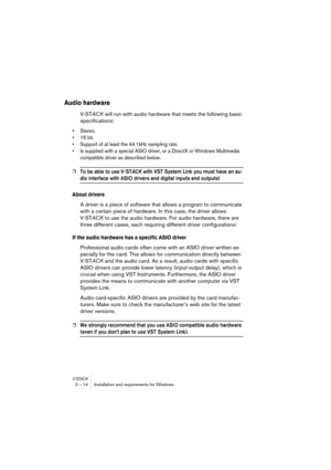 Page 14 
V-ST
 
ACK
 
2 – 14 Installation and requirements for Windows 
Audio hardware
 
V-ST 
ACK 
 will run with audio hardware that meets the following basic 
specifications: 
• Stereo.
• 16 bit.
• Support of at least the 44.1kHz sampling rate.
• Is supplied with a special ASIO driver, or a DirectX or Windows Multimedia 
compatible driver as described below.
 
❐
 
To be able to use V-ST
 
ACK
 
 with VST System Link you must have an au-
 
dio interface with ASIO drivers and digital inputs and outputs!...