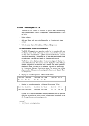 Page 132V-STACK9 – 132 Remote controlling the Mixer
Radikal Technologies SAC-2K
The SAC-2K can control 32 channels (in groups of 8). The following 
SAC-2K parameters control the equivalent parameters for each chan-
nel strip:
•Fader: volume
•Solo and Mute: solo and mute (depending on the solo/mute state 
switch)
•Select: select channel for editing in Channel Strip mode
Encoder operation modes and display layout
The SAC-2K supports two operation modes for the encoder dials and 
the display. Mixer Mode will assign...