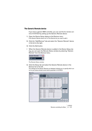 Page 137V-STACKRemote controlling the Mixer 9 – 137
The Generic Remote device
If you have a generic MIDI controller, you can use this for remote con-
trol of V-STACK by setting up the Generic Remote device:
1.Open the Device Setup dialog on the Devices menu.
If the Generic Remote device isn’t on the Devices list, you need to add it:
2.Click the “Add/Remove” tab and select the “Generic Remote” device 
in the list to the right.
3.Click the Add button.
•When the Generic Remote device is added in the Device Setup...