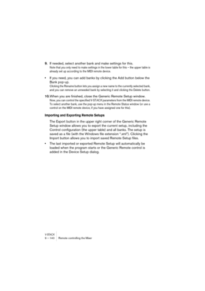 Page 140V-STACK9 – 140 Remote controlling the Mixer
9.If needed, select another bank and make settings for this.
Note that you only need to make settings in the lower table for this – the upper table is 
already set up according to the MIDI remote device.
•If you need, you can add banks by clicking the Add button below the 
Bank pop-up.
Clicking the Rename button lets you assign a new name to the currently selected bank, 
and you can remove an unneeded bank by selecting it and clicking the Delete button.
10.When...
