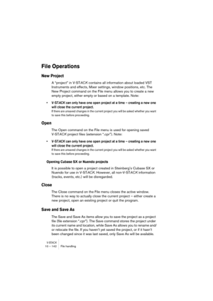 Page 142V-STACK10 – 142 File handling
File Operations
New Project
A “project” in V-STACK contains all information about loaded VST 
Instruments and effects, Mixer settings, window positions, etc. The 
New Project command on the File menu allows you to create a new 
empty project, either empty or based on a template. Note:
• V-STACK can only have one open project at a time – creating a new one 
will close the current project.
If there are unsaved changes in the current project you will be asked whether you want...