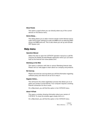 Page 149V-STACKMenu reference 11 – 149
Show Panels
This opens a panel where you can directly select any of the current 
devices on the Device menu.
Device Setup…
This dialog allows you to add or remove remote control devices and to 
make various basic settings for audio and MIDI such as selecting ASIO 
drivers and MIDI ports etc. This is also where you set up and activate 
VST System Link.
Help menu
Operation Manual
Select this item to open the V-STACK operation manual as a pdf file 
(requires the Adobe Acrobat...