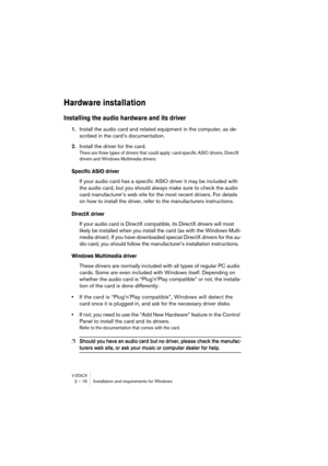 Page 16 
V-ST
 
ACK
 
2 – 16 Installation and requirements for Windows 
Hardware installation
 
Installing the audio hardware and its driver
 
1. 
Install the audio card and related equipment in the computer, as de-
scribed in the card’s documentation. 
2. 
Install the driver for the card. 
There are three types of drivers that could apply: card-specific ASIO drivers, DirectX 
drivers and Windows Multimedia drivers:
 
Specific ASIO driver
 
If your audio card has a specific ASIO driver it may be included with...