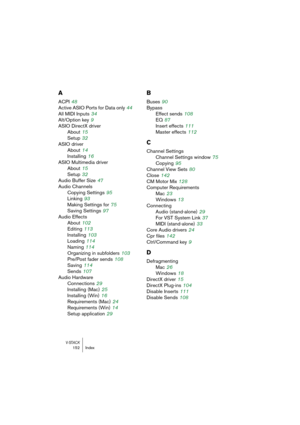 Page 152V-STACK152 Index
A
ACPI 48
Active ASIO Ports for Data only
 44
All MIDI Inputs
 34
Alt/Option key
 9
ASIO DirectX driver
About
 15
Setup
 32
ASIO driver
About
 14
Installing
 16
ASIO Multimedia driver
About
 15
Setup
 32
Audio Buffer Size
 47
Audio Channels
Copying Settings
 95
Linking
 93
Making Settings for
 75
Saving Settings
 97
Audio Effects
About
 102
Editing
 113
Installing
 103
Loading
 114
Naming
 114
Organizing in subfolders
 103
Pre/Post fader sends
 108
Saving
 114
Sends
 107
Audio Hardware...