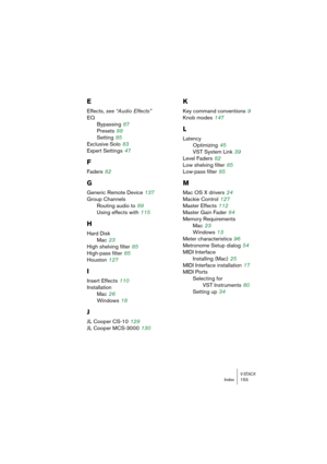 Page 153V-STACKIndex 153
E
Effects, see “Audio Effects”
EQ
Bypassing
 87
Presets
 88
Setting
 85
Exclusive Solo
 83
Expert Settings
 47
F
Faders 82
G
Generic Remote Device 137
Group Channels
Routing audio to
 89
Using effects with
 115
H
Hard Disk
Mac
 23
High shelving filter
 85
High-pass filter
 85
Houston
 127
I
Insert Effects 110
Installation
Mac
 26
Windows
 18
J
JL Cooper CS-10 129
JL Cooper MCS-3000
 130
K
Key command conventions 9
Knob modes
 147
L
Latency
Optimizing
 45
VST System Link
 39
Level Faders...