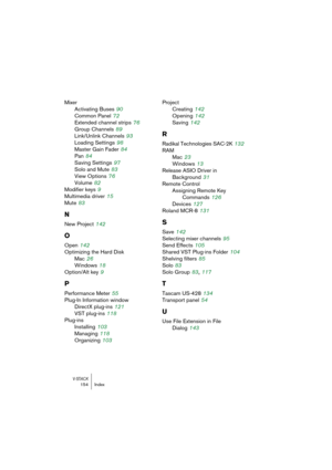 Page 154V-STACK154 Index
Mixer
Activating Buses
 90
Common Panel
 72
Extended channel strips
 76
Group Channels
 89
Link/Unlink Channels
 93
Loading Settings
 98
Master Gain Fader
 84
Pan
 84
Saving Settings
 97
Solo and Mute
 83
View Options
 76
Volume
 82
Modifier keys
 9
Multimedia driver
 15
Mute
 83
N
New Project 142
O
Open 142
Optimizing the Hard Disk
Mac
 26
Windows
 18
Option/Alt key
 9
P
Performance Meter 55
Plug-In Information window
DirectX plug-ins
 121
VST plug-ins
 118
Plug-ins
Installing
 103...