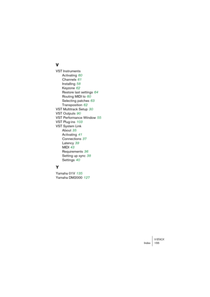 Page 155V-STACKIndex 155
V
VST Instruments
Activating
 60
Channels
 61
Installing
 58
Keyzone
 62
Restore last settings
 64
Routing MIDI to
 60
Selecting patches
 63
Transposition
 62
VST Multitrack Setup
 30
VST Outputs
 90
VST Performance Window
 55
VST Plug-ins
 103
VST System Link
About
 35
Activating
 41
Connections
 37
Latency
 39
MIDI
 43
Requirements
 36
Setting up sync
 38
Settings
 40
Y
Yamaha 01V 135
Yamaha DM2000
 127 