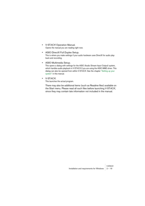 Page 19V-STACKInstallation and requirements for Windows 2 – 19
•V-STACK Operation Manual.
Opens the manual you are reading right now.
•ASIO DirectX Full Duplex Setup.
This is where you make settings if your audio hardware uses DirectX for audio play-
back and recording.
•ASIO Multimedia Setup.
This opens a dialog with settings for the ASIO (Audio Stream Input Output) system, 
which handles audio playback in V-STACK if you are using the ASIO MME driver. This 
dialog can also be opened from within V-STACK. See...