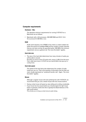 Page 23V-STACKInstallation and requirements for Mac OS X 3 – 23
Computer requirements 
Hardware – Mac
The absolute minimum requirements for running V-STACK on a 
Macintosh are as follows:
•Macintosh with a G4 processor, 256 MB RAM and OS X 10.2.
We recommend 512 MB RAM or more.
RAM
Audio work requires a lot of RAM! In fact, there is a direct relation be-
tween the amount of available RAM and the number of audio channels 
that you can have running. As specified earlier, 256 MB is the minimum 
requirement, but as...