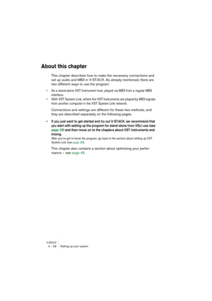 Page 28V-STACK4 – 28 Setting up your system
About this chapter
This chapter describes how to make the necessary connections and 
set up audio and MIDI in V-STACK. As already mentioned, there are 
two different ways to use the program:
• As a stand-alone VST Instrument host, played via MIDI from a regular MIDI 
interface.
• With VST System Link, where the VST Instruments are played by MIDI signals 
from another computer in the VST System Link network.
Connections and settings are different for these two methods,...