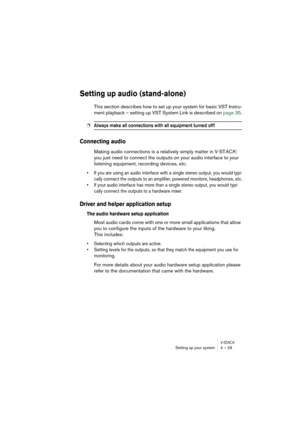 Page 29V-STACKSetting up your system 4 – 29
Setting up audio (stand-alone)
This section describes how to set up your system for basic VST Instru-
ment playback – setting up VST System Link is described on page 35.
❐Always make all connections with all equipment turned off!
Connecting audio
Making audio connections is a relatively simply matter in V-STACK: 
you just need to connect the outputs on your audio interface to your 
listening equipment, recording devices, etc. 
• If you are using an audio interface...