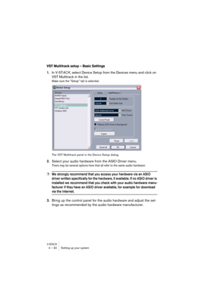 Page 30V-STACK4 – 30 Setting up your system
VST Multitrack setup – Basic Settings
1.In V-STACK, select Device Setup from the Devices menu and click on 
VST Multitrack in the list.
Make sure the “Setup” tab is selected.
The VST Multitrack panel in the Device Setup dialog.
2.Select your audio hardware from the ASIO Driver menu.
There may be several options here that all refer to the same audio hardware:
❐We strongly recommend that you access your hardware via an ASIO 
driver written specifically for the hardware,...