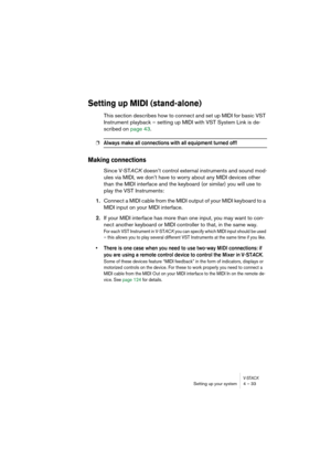 Page 33V-STACKSetting up your system 4 – 33
Setting up MIDI (stand-alone)
This section describes how to connect and set up MIDI for basic VST 
Instrument playback – setting up MIDI with VST System Link is de-
scribed on page 43.
❐Always make all connections with all equipment turned off!
Making connections
Since V-STACK doesn’t control external instruments and sound mod-
ules via MIDI, we don’t have to worry about any MIDI devices other 
than the MIDI interface and the keyboard (or similar) you will use to...