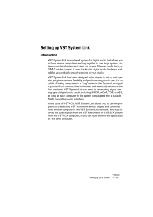 Page 35V-STACKSetting up your system 4 – 35
Setting up VST System Link
Introduction
VST System Link is a network system for digital audio that allows you 
to have several computers working together in one large system. Un-
like conventional networks it does not require Ethernet cards, hubs, or 
CAT-5 cables; instead it uses the kind of digital audio hardware and 
cables you probably already possess in your studio. 
VST System Link has been designed to be simple to set up and oper-
ate, yet give enormous...