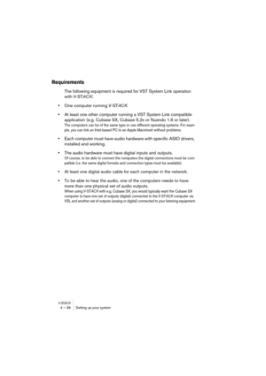 Page 36V-STACK4 – 36 Setting up your system
Requirements
The following equipment is required for VST System Link operation 
with V-STACK:
•One computer running V-STACK.
•At least one other computer running a VST System Link compatible 
application (e.g. Cubase SX, Cubase 5.2s or Nuendo 1.6 or later).
The computers can be of the same type or use different operating systems. For exam-
ple, you can link an Intel-based PC to an Apple Macintosh without problems.
•Each computer must have audio hardware with specific...