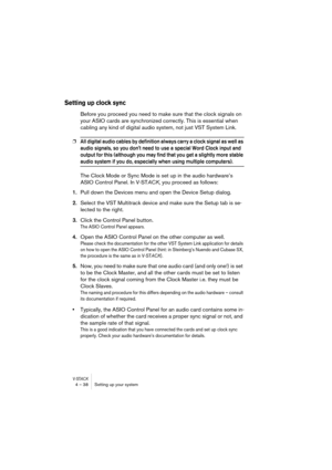 Page 38V-STACK4 – 38 Setting up your system
Setting up clock sync
Before you proceed you need to make sure that the clock signals on 
your ASIO cards are synchronized correctly. This is essential when 
cabling any kind of digital audio system, not just VST System Link.
❐All digital audio cables by definition always carry a clock signal as well as 
audio signals, so you dont need to use a special Word Clock input and 
output for this (although you may find that you get a slightly more stable 
audio system if you...