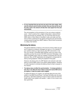 Page 39V-STACKSetting up your system 4 – 39
❐It’s very important that one and only one card is the clock master, other-
wise the network cannot function correctly. Once you have set this up, all 
the other cards in the network will take their clock signal from this card 
automatically.
The only exception to this procedure is if you are using an external 
clock – which could be from a digital mixing desk or special Word 
Clock synchronizer for example. If so, you must then leave all your 
ASIO cards in Clock...