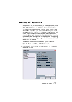 Page 41V-STACKSetting up your system 4 – 41
Activating VST System Link
After setting up the inputs and outputs, you now need to define which 
input/output should carry the actual VST System Link information.
The System Link networking signal is carried on only one bit of one 
channel. This means that if you have an ADAT based system which 
normally carries eight channels of 24-bit audio, once you activate VST 
System Link you will have seven channels of 24-bit audio and one 
channel of 23-bit audio (the least...