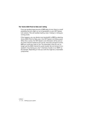 Page 44V-STACK4 – 44 Setting up your system
The “Active ASIO Ports for Data only” setting
If you are sending huge amounts of MIDI data at once, there is a small 
possibility that you might run out of bandwidth on your VST System 
Link network. This will manifest itself by notes “choking” or timing be-
coming erratic. 
If this happens, you can devote more bandwidth to MIDI by selecting 
Active ASIO Ports for Data only in the VST System Link Setup panel. 
When this is active, the VST System Link information will...