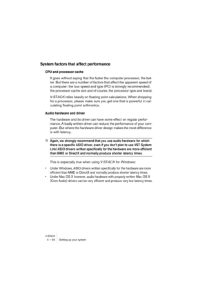 Page 46V-STACK4 – 46 Setting up your system
System factors that affect performance
CPU and processor cache
It goes without saying that the faster the computer processor, the bet-
ter. But there are a number of factors that affect the apparent speed of 
a computer: the bus speed and type (PCI is strongly recommended), 
the processor cache size and of course, the processor type and brand.
V-STACK relies heavily on floating point calculations. When shopping 
for a processor, please make sure you get one that is...