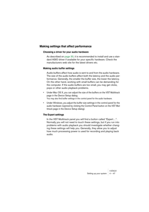 Page 47V-STACKSetting up your system 4 – 47
Making settings that affect performance
Choosing a driver for your audio hardware
As described on page 30, it is recommended to install and use a stan-
dard ASIO driver if available for your specific hardware. Check the 
manufacturers web site for the latest drivers etc.
Making audio buffer settings
Audio buffers affect how audio is sent to and from the audio hardware. 
The size of the audio buffers affect both the latency and the audio per-
formance. Generally, the...