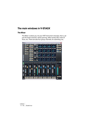 Page 50V-STACK5 – 50 Guided tour
The main windows in V-STAC K
The Mixer
The Mixer is where you mix your VST Instrument channels, that is, ad-
just the levels (volume), stereo panning, effect sends, EQ, insert ef-
fects, etc. There are also four group channels, for submixing, etc. 