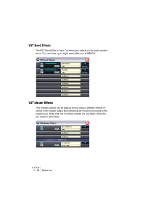 Page 52V-STACK5 – 52 Guided tour
VST Send Effects
The VST Send Effects “rack” is where you select and activate send ef-
fects. You can have up to eight send effects in V-STACK.
VST Master Effects
This window allows you to add up to four master effects; effects in-
serted in the master output bus (affecting all instruments routed to the 
master bus). Note that the first three inserts are pre-fader, while the 
last insert is post-fader. 