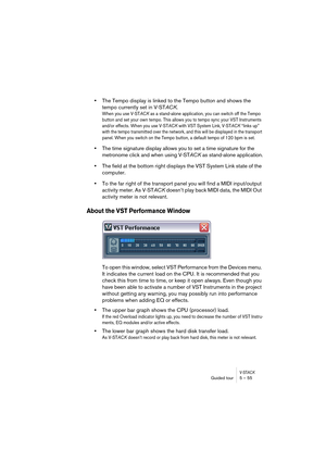 Page 55V-STACKGuided tour 5 – 55
•The Tempo display is linked to the Tempo button and shows the 
tempo currently set in V-STACK.
When you use V-STACK as a stand-alone application, you can switch off the Tempo 
button and set your own tempo. This allows you to tempo sync your VST Instruments 
and/or effects. When you use V-STACK with VST System Link, V-STACK “links up” 
with the tempo transmitted over the network, and this will be displayed in the transport 
panel. When you switch on the Tempo button, a default...