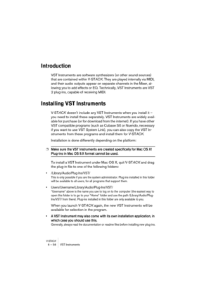 Page 58V-STACK6 – 58 VST Instruments
Introduction
VST Instruments are software synthesizers (or other sound sources) 
that are contained within V-STACK. They are played internally via MIDI, 
and their audio outputs appear on separate channels in the Mixer, al-
lowing you to add effects or EQ. Technically, VST Instruments are VST 
2 plug-ins, capable of receiving MIDI.
Installing VST Instruments
V-STACK doesn’t include any VST Instruments when you install it – 
you need to install these separately. VST...