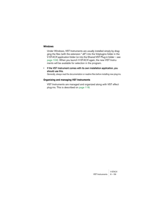 Page 59V-STACKVST Instruments 6 – 59
Windows
Under Windows, VST Instruments are usually installed simply by drag-
ging the files (with the extension “.dll”) into the Vstplugins folder in the 
V-STACK application folder (or into the Shared VST Plug-in folder – see 
page 104). When you launch V-STACK again, the new VST Instru-
ments will be available for selection in the program.
• If the VST Instrument comes with its own installation application, you 
should use this. 
Generally, always read the documentation or...