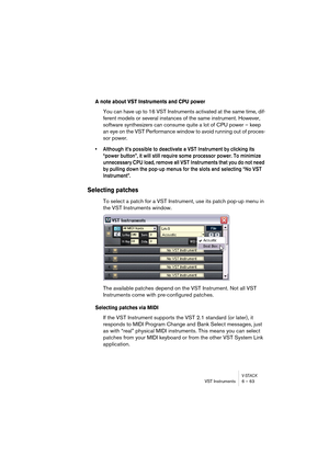 Page 63V-STACKVST Instruments 6 – 63
A note about VST Instruments and CPU power
You can have up to 16 VST Instruments activated at the same time, dif-
ferent models or several instances of the same instrument. However, 
software synthesizers can consume quite a lot of CPU power – keep 
an eye on the VST Performance window to avoid running out of proces-
sor power.
• Although it’s possible to deactivate a VST Instrument by clicking its 
“power button”, it will still require some processor power. To minimize...