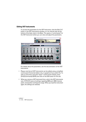 Page 64V-STACK6 – 64 VST Instruments
Editing VST Instruments
To access the parameters for the VST Instrument, click the Edit (“e”) 
button in the VST Instruments window or in its channel strip (at the 
bottom of the fader strip) in the Mixer. This opens a “control panel” for 
the VST Instrument where you can view and adjust the parameters.
For details about the parameters, see the documentation of the VST 
Instruments.
•Please note that all VST Instruments can be edited using a simplified 
control panel...