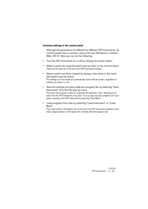Page 65V-STACKVST Instruments 6 – 65
Common settings in the control panel
Although the parameters are different for different VST Instruments, all 
control panels have a common area at the top (Windows) or bottom 
(Mac OS X). Here you can do the following:
•Turn the VST Instrument on or off by clicking the power button.
•Select a patch by using the patch pop-up menu or the arrow buttons.
These are the same as in the slot in the VST Instruments window.
•Name a patch you have created by typing a new name in the...