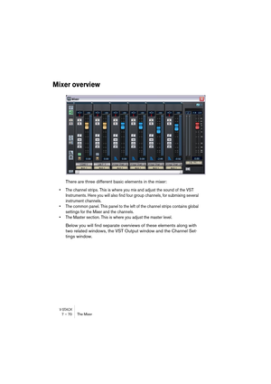 Page 70V-STACK7 – 70 The Mixer
Mixer overview
There are three different basic elements in the mixer: 
• The channel strips. This is where you mix and adjust the sound of the VST 
Instruments. Here you will also find four group channels, for submixing several 
instrument channels.
• The common panel. This panel to the left of the channel strips contains global 
settings for the Mixer and the channels.
• The Master section. This is where you adjust the master level.
Below you will find separate overviews of these...