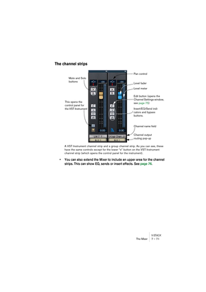 Page 71V-STACKThe Mixer 7 – 71
The channel strips
A VST Instrument channel strip and a group channel strip. As you can see, these 
have the same controls except for the lower “e” button on the VST Instrument 
channel strip (which opens the control panel for the instrument).
• You can also extend the Mixer to include an upper area for the channel 
strips. This can show EQ, sends or insert effects. See page 76.
Level meter Level fader Pan control
Edit button (opens the 
Channel Settings window, 
see page 75)...