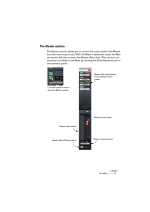 Page 73V-STACKThe Mixer 7 – 73
The Master section
The Master section allows you to control the output level of the Master 
bus (the main output bus). With the Mixer in extended mode, the Mas-
ter section will also contain the Master effect slots. This section can 
be shown or hidden in the Mixer by clicking the Show Master button in 
the common panel.
Master effect slots (shown 
in the extended mixer 
panel)
Master volume fader
Master level meters
Output routing pop-up
Click this button to hide or 
show the...