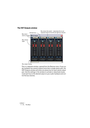 Page 74V-STACK7 – 74 The Mixer
The VST Outputs window
This is a separate window, opened from the Devices menu. If your au-
dio hardware has several outputs (more than a single stereo pair), the 
VST Outputs window will show one stereo bus for each stereo output 
pair. Use the settings in the window to activate or deactivate buses, 
route each bus to the desired output on your audio hardware and con-
trol the bus volumes.
Activate bus
Bus volume 
faderBus stereo link switch – deactivate this to set 
separate...