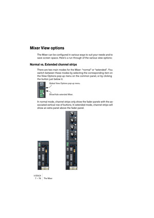 Page 76V-STACK7 – 76 The Mixer
Mixer View options
The Mixer can be configured in various ways to suit your needs and to 
save screen space. Here’s a run through of the various view options:
Normal vs. Extended channel strips
There are two main modes for the Mixer: “normal” or “extended”. You 
switch between these modes by selecting the corresponding item on 
the View Options pop-up menu on the common panel, or by clicking 
the button just below it.
In normal mode, channel strips only show the fader panels with...