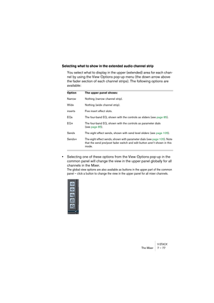 Page 77V-STACKThe Mixer 7 – 77
Selecting what to show in the extended audio channel strip
You select what to display in the upper (extended) area for each chan-
nel by using the View Options pop-up menu (the down arrow above 
the fader section of each channel strips). The following options are 
available:
•Selecting one of these options from the View Options pop-up in the 
common panel will change the view in the upper panel globally for all 
channels in the Mixer.
The global view options are also available as...