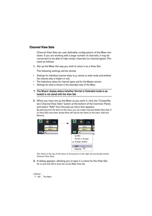 Page 80V-STACK7 – 80 The Mixer
Channel View Sets
Channel View Sets are user definable configurations of the Mixer win-
dows. If you are working with a large number of channels, it may be 
convenient to be able to hide certain channels (or channel types). Pro-
ceed as follows:
1.Set up the Mixer the way you wish to store it as a View Set.
The following settings will be stored:
• Settings for individual channel strips (e. g. narrow or wide mode and whether 
the channel strip is hidden or not).
• The hide/show...