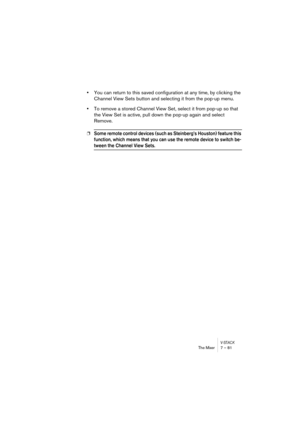 Page 81V-STACKThe Mixer 7 – 81
•You can return to this saved configuration at any time, by clicking the 
Channel View Sets button and selecting it from the pop-up menu.
•To remove a stored Channel View Set, select it from pop-up so that 
the View Set is active, pull down the pop-up again and select 
Remove.
❐Some remote control devices (such as Steinberg’s Houston) feature this 
function, which means that you can use the remote device to switch be-
tween the Channel View Sets. 